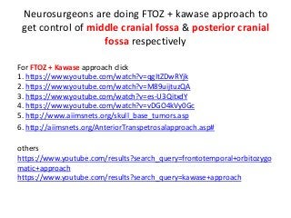 Neurosurgeons are doing FTOZ + kawase approach to
get control of middle cranial fossa & posterior cranial
fossa respectively
For FTOZ + Kawase approach click
1. https://www.youtube.com/watch?v=qgItZDwRYjk
2. https://www.youtube.com/watch?v=M89uijtuzQA
3. https://www.youtube.com/watch?v=es-U3QitxdY
4. https://www.youtube.com/watch?v=vDGO4kVy0Gc
5. http://www.aiimsnets.org/skull_base_tumors.asp
6. http://aiimsnets.org/AnteriorTranspetrosalapproach.asp#
others
https://www.youtube.com/results?search_query=frontotemporal+orbitozygo
matic+approach
https://www.youtube.com/results?search_query=kawase+approach
 