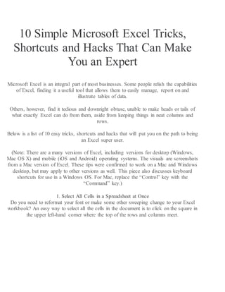 10 Simple Microsoft Excel Tricks,
Shortcuts and Hacks That Can Make
You an Expert
Microsoft Excel is an integral part of most businesses. Some people relish the capabilities
of Excel, finding it a useful tool that allows them to easily manage, report on and
illustrate tables of data.
Others, however, find it tedious and downright obtuse, unable to make heads or tails of
what exactly Excel can do from them, aside from keeping things in neat columns and
rows.
Below is a list of 10 easy tricks, shortcuts and hacks that will put you on the path to being
an Excel super user.
(Note: There are a many versions of Excel, including versions for desktop (Windows,
Mac OS X) and mobile (iOS and Android) operating systems. The visuals are screenshots
from a Mac version of Excel. These tips were confirmed to work on a Mac and Windows
desktop, but may apply to other versions as well. This piece also discusses keyboard
shortcuts for use in a Windows OS. For Mac, replace the “Control” key with the
“Command” key.)
1. Select All Cells in a Spreadsheet at Once
Do you need to reformat your font or make some other sweeping change to your Excel
workbook? An easy way to select all the cells in the document is to click on the square in
the upper left-hand corner where the top of the rows and columns meet.
 