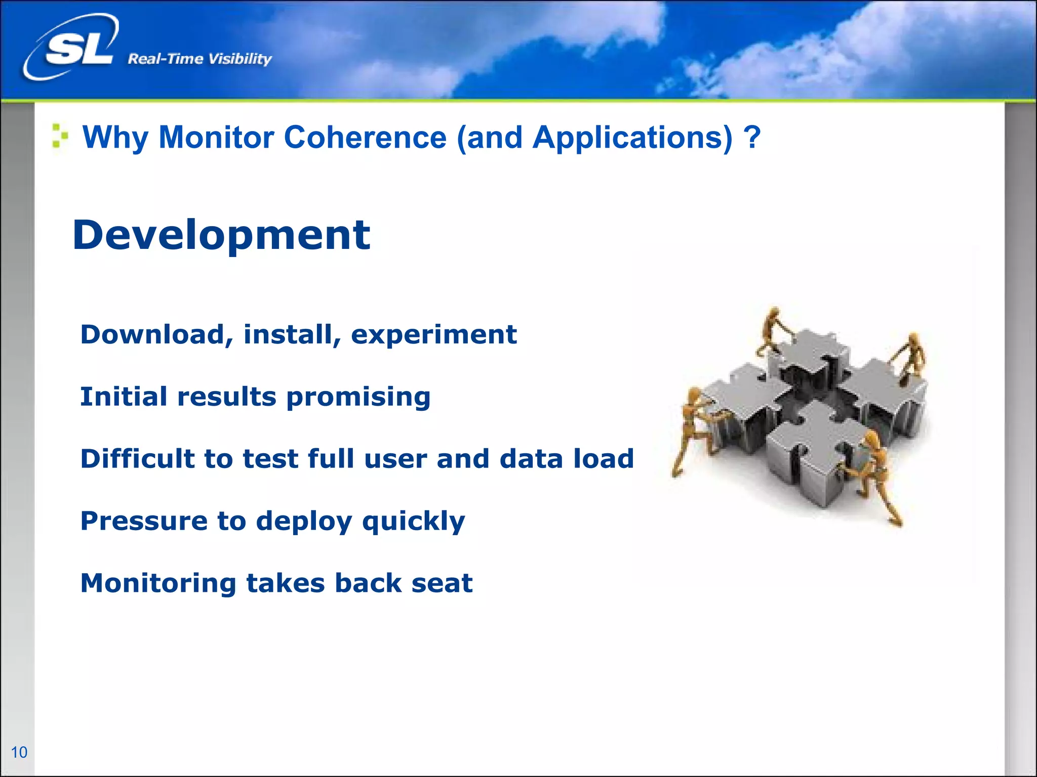 Why Monitor Coherence (and Applications) ?


       Development

        Download, install, experiment

        Initial results promising

        Difficult to test full user and data load

        Pressure to deploy quickly

        Monitoring takes back seat




10   Privileged and Confidential
 