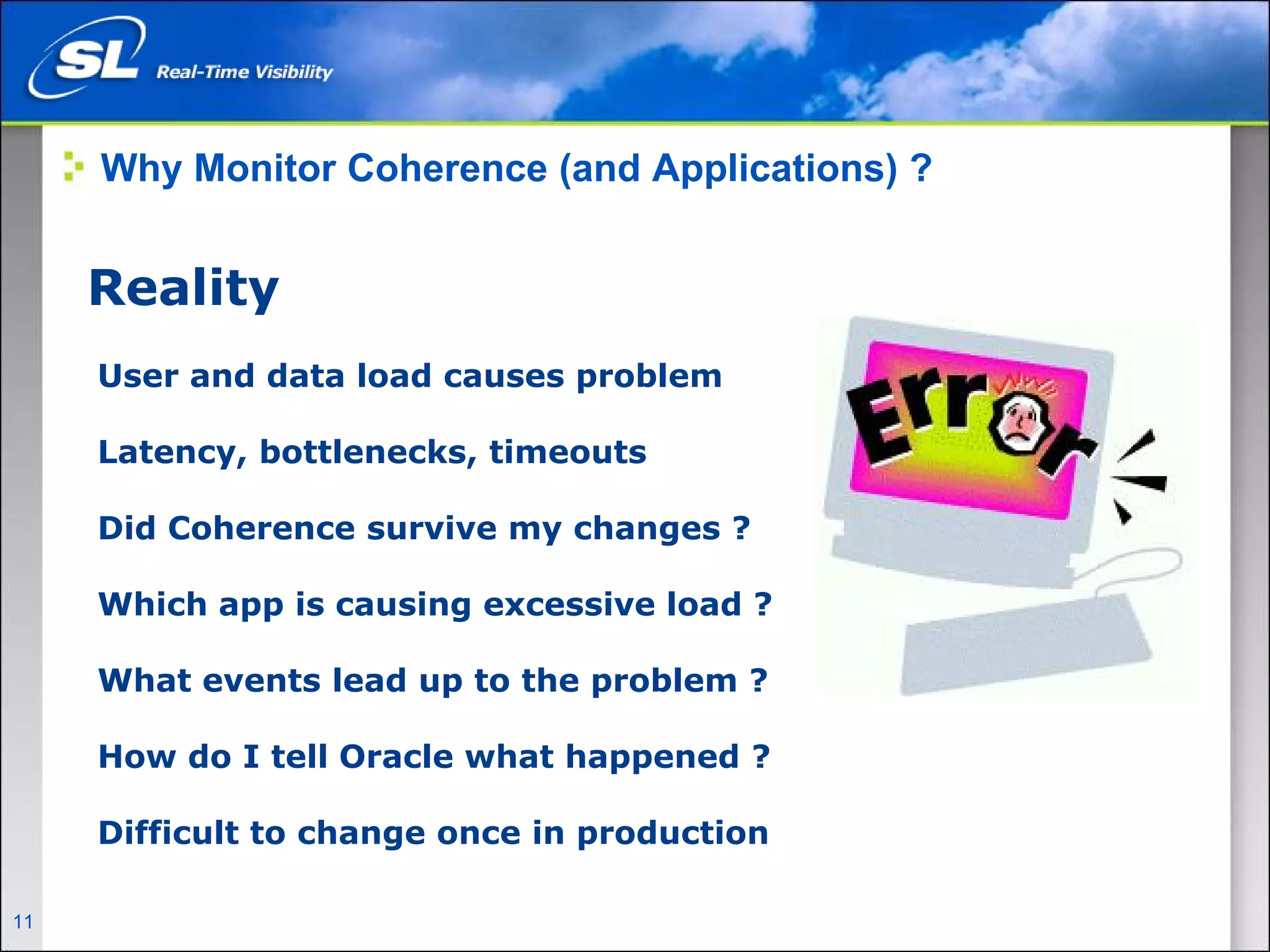 Why Monitor Coherence (and Applications) ?


       Reality
        User and data load causes problem

        Latency, bottlenecks, timeouts

        Did Coherence survive my changes ?

        Which app is causing excessive load ?

        What events lead up to the problem ?

        How do I tell Oracle what happened ?

        Difficult to change once in production

11   Privileged and Confidential
 