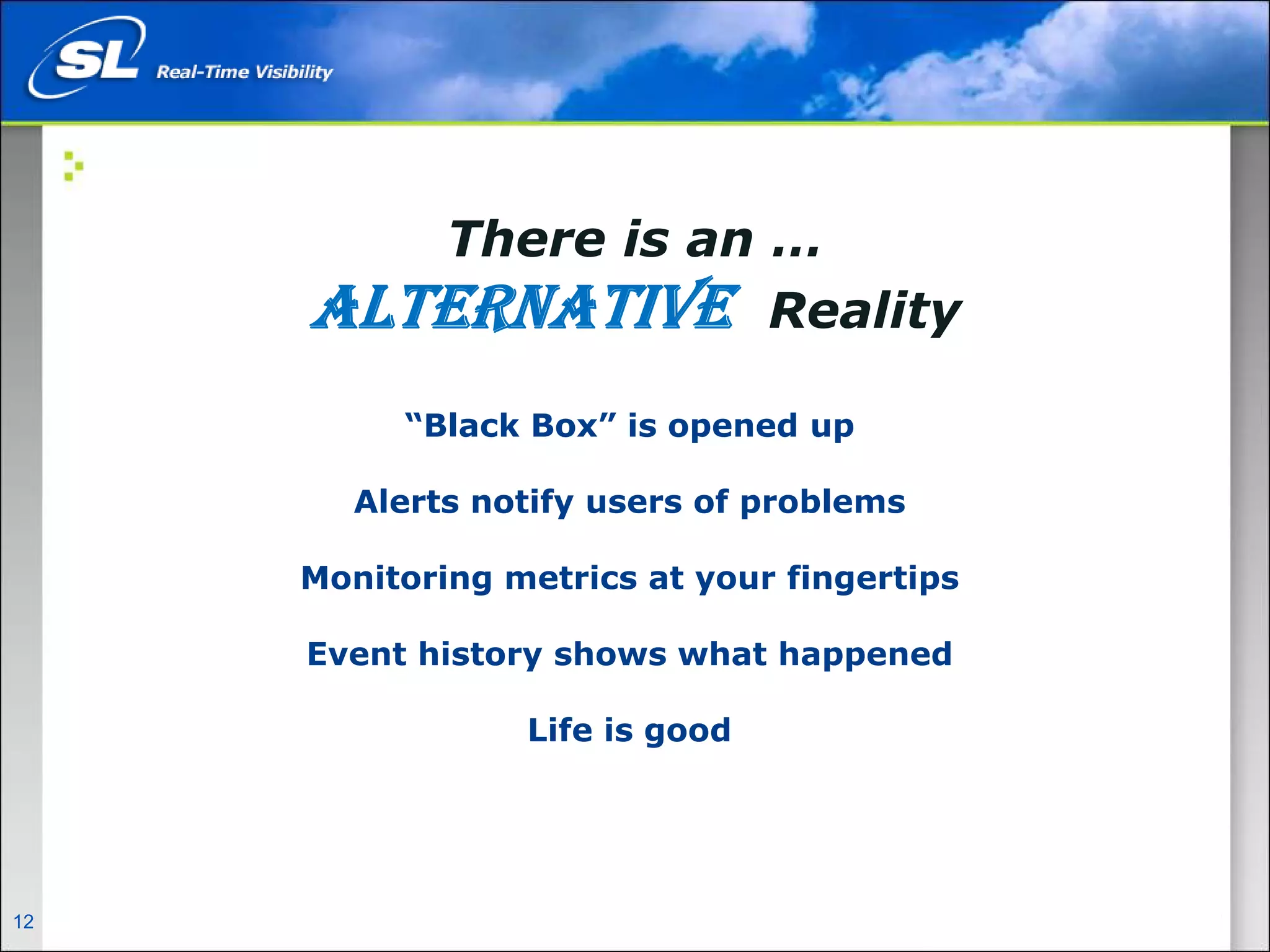 There is an …
                                   ALTERNATIVE Reality
                                        “Black Box” is opened up

                                      Alerts notify users of problems

                                   Monitoring metrics at your fingertips

                                   Event history shows what happened

                                               Life is good




12   Privileged and Confidential
 