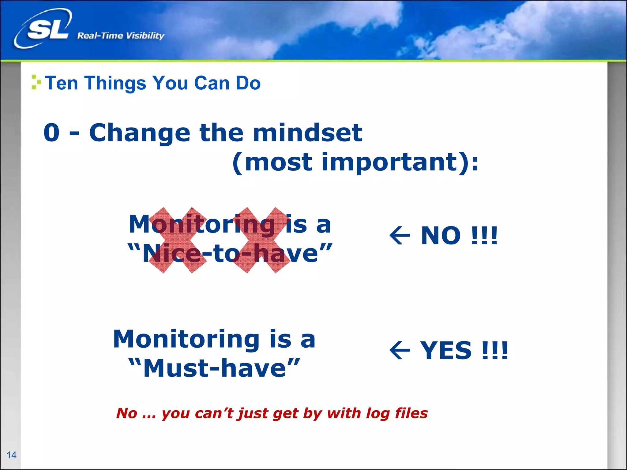 Ten Things You Can Do

       0 - Change the mindset
                    (most important):

                           Monitoring is a                     NO !!!
                           “Nice-to-have”


                       Monitoring is a                         YES !!!
                        “Must-have”
                        No … you can’t just get by with log files

14   Privileged and Confidential
 