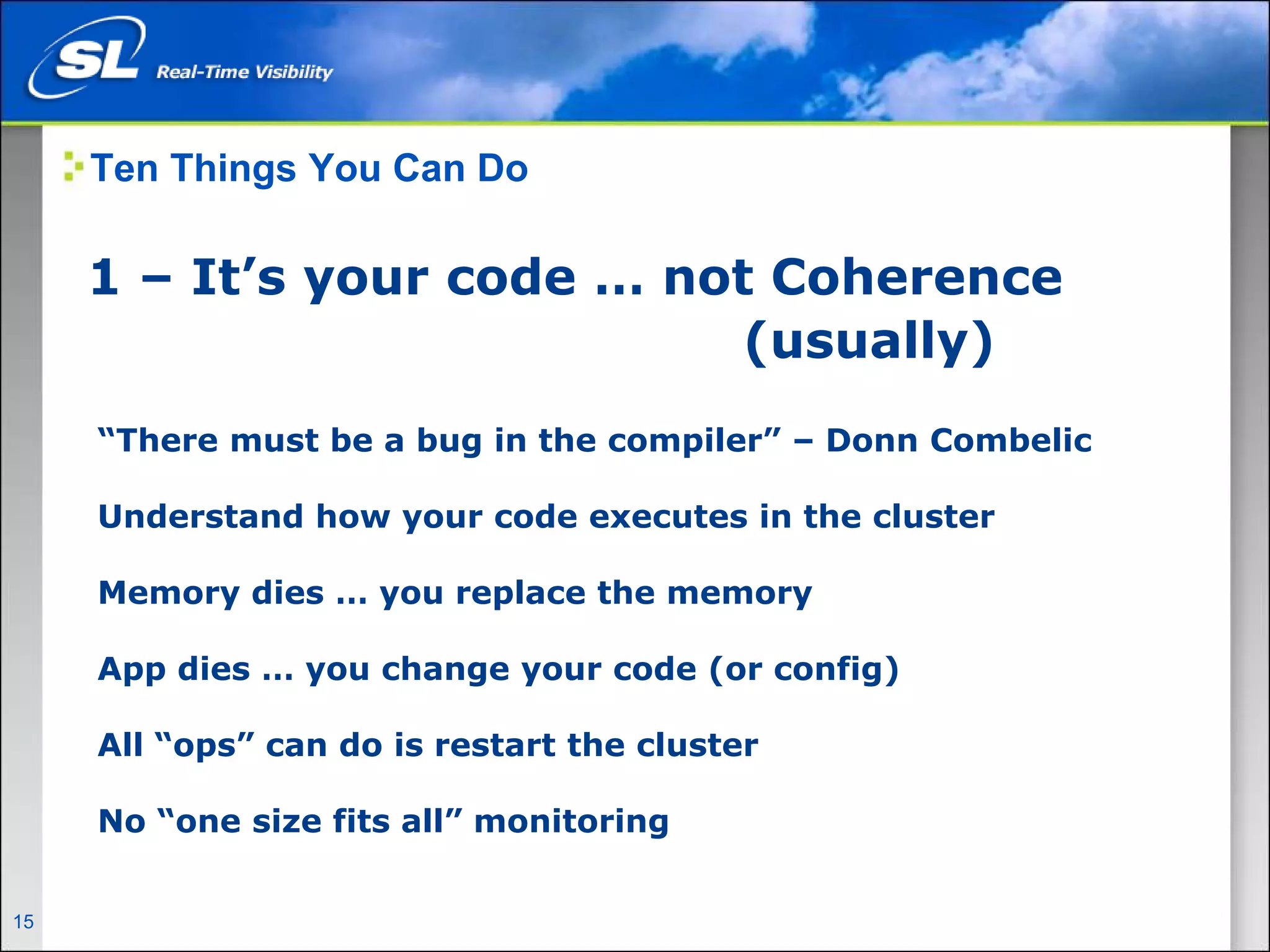 Ten Things You Can Do

       1 – It’s your code … not Coherence
                               (usually)
        “There must be a bug in the compiler” – Donn Combelic

        Understand how your code executes in the cluster

        Memory dies … you replace the memory

        App dies … you change your code (or config)

        All “ops” can do is restart the cluster

        No “one size fits all” monitoring


15   Privileged and Confidential
 