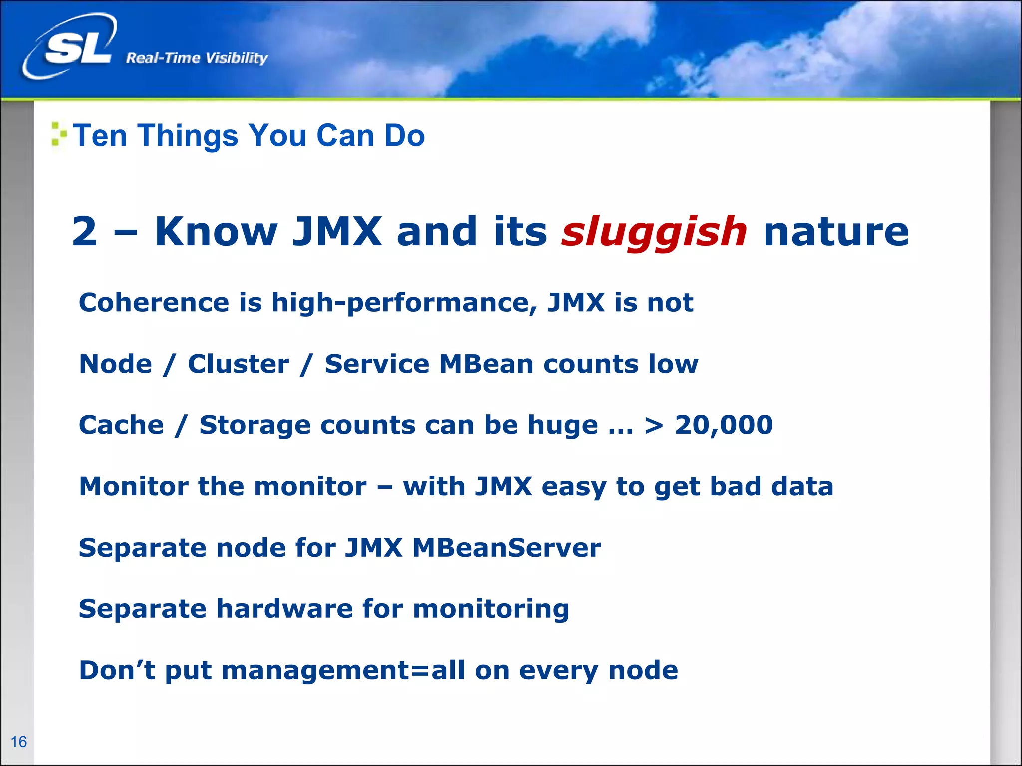 Ten Things You Can Do


       2 – Know JMX and its sluggish nature
        Coherence is high-performance, JMX is not

        Node / Cluster / Service MBean counts low

        Cache / Storage counts can be huge … > 20,000

        Monitor the monitor – with JMX easy to get bad data

        Separate node for JMX MBeanServer

        Separate hardware for monitoring

        Don’t put management=all on every node

16   Privileged and Confidential
 