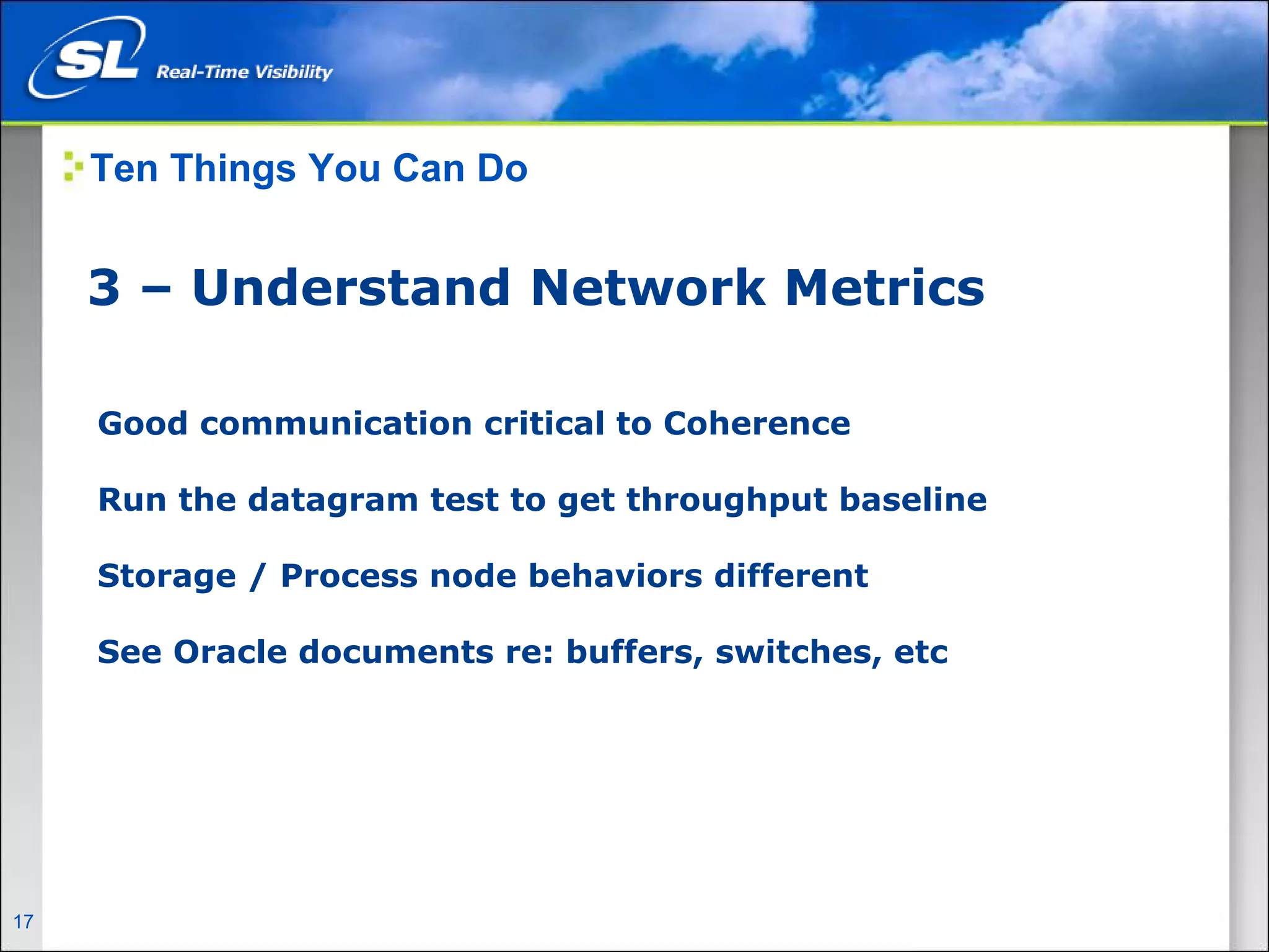 Ten Things You Can Do


       3 – Understand Network Metrics

        Good communication critical to Coherence

        Run the datagram test to get throughput baseline

        Storage / Process node behaviors different

        See Oracle documents re: buffers, switches, etc




17   Privileged and Confidential
 