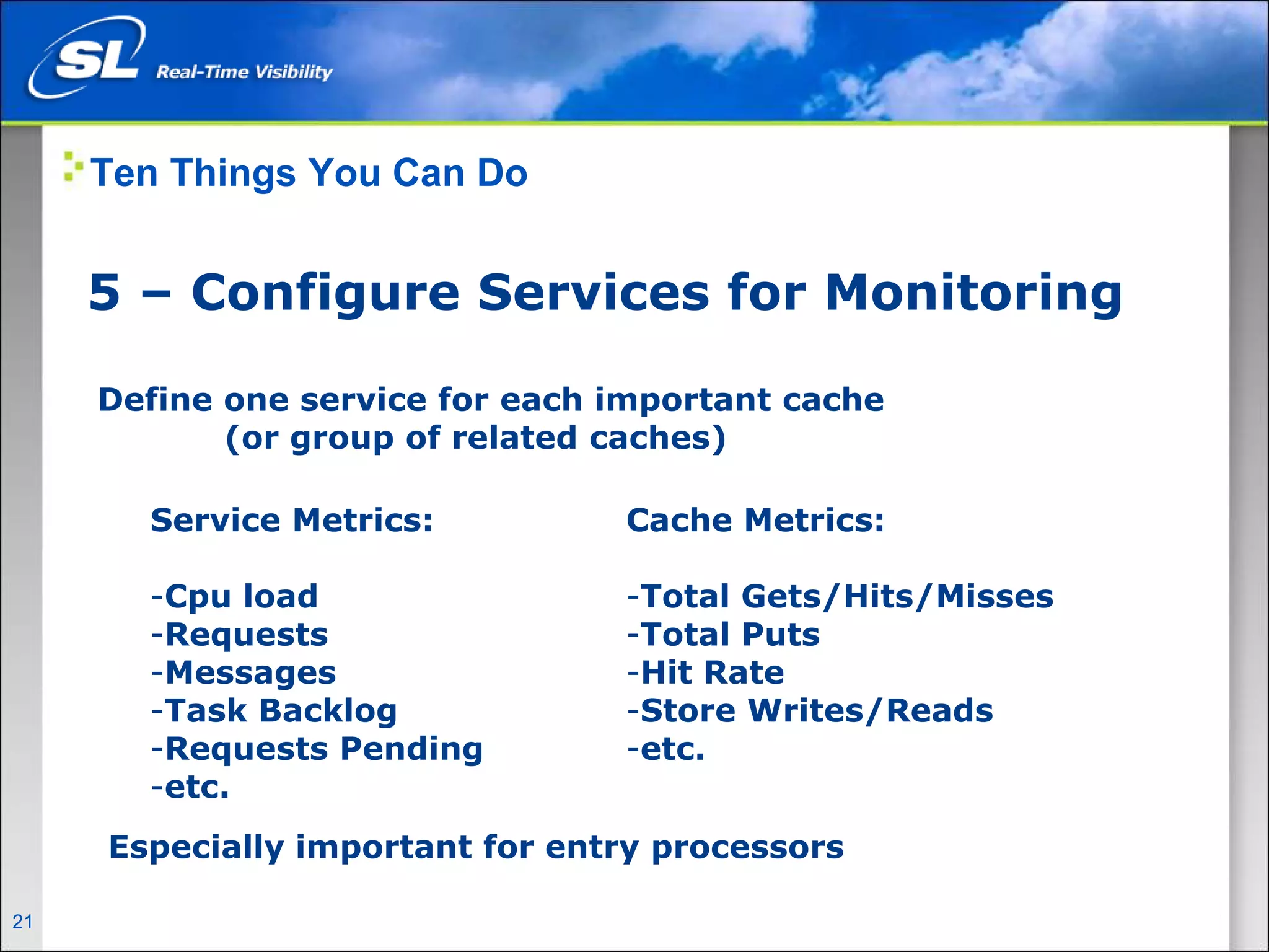 Ten Things You Can Do


       5 – Configure Services for Monitoring

        Define one service for each important cache
               (or group of related caches)

              Service Metrics:       Cache Metrics:

              -Cpu load              -Total Gets/Hits/Misses
              -Requests              -Total Puts
              -Messages              -Hit Rate
              -Task Backlog          -Store Writes/Reads
              -Requests Pending      -etc.
              -etc.
         Especially important for entry processors

21   Privileged and Confidential
 