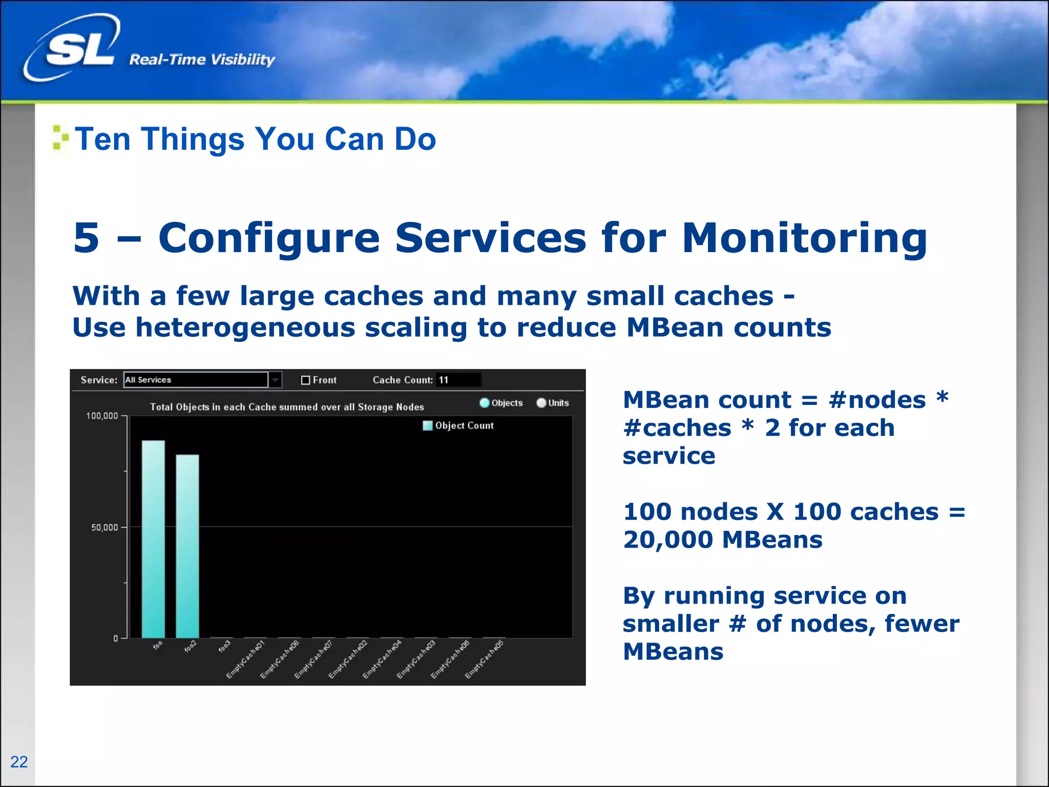 Ten Things You Can Do


       5 – Configure Services for Monitoring
       With a few large caches and many small caches -
       Use heterogeneous scaling to reduce MBean counts

                                         MBean count = #nodes *
                                         #caches * 2 for each
                                         service

                                         100 nodes X 100 caches =
                                         20,000 MBeans

                                         By running service on
                                         smaller # of nodes, fewer
                                         MBeans



22   Privileged and Confidential
 