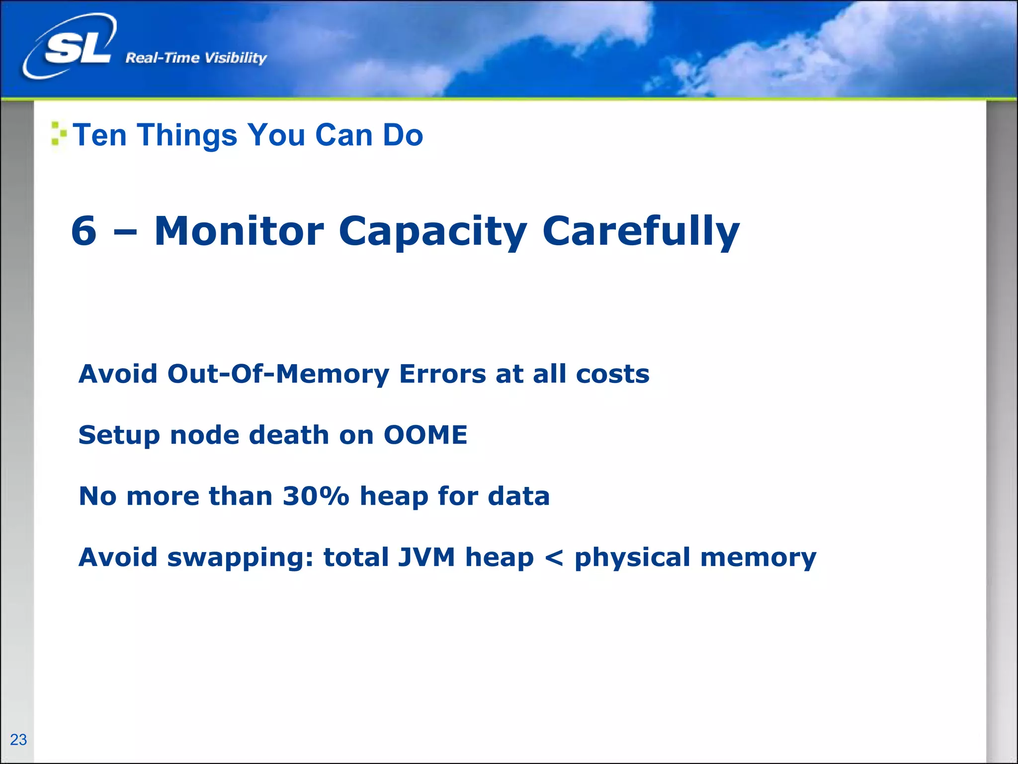 Ten Things You Can Do


       6 – Monitor Capacity Carefully


        Avoid Out-Of-Memory Errors at all costs

        Setup node death on OOME

        No more than 30% heap for data

        Avoid swapping: total JVM heap < physical memory




23   Privileged and Confidential
 
