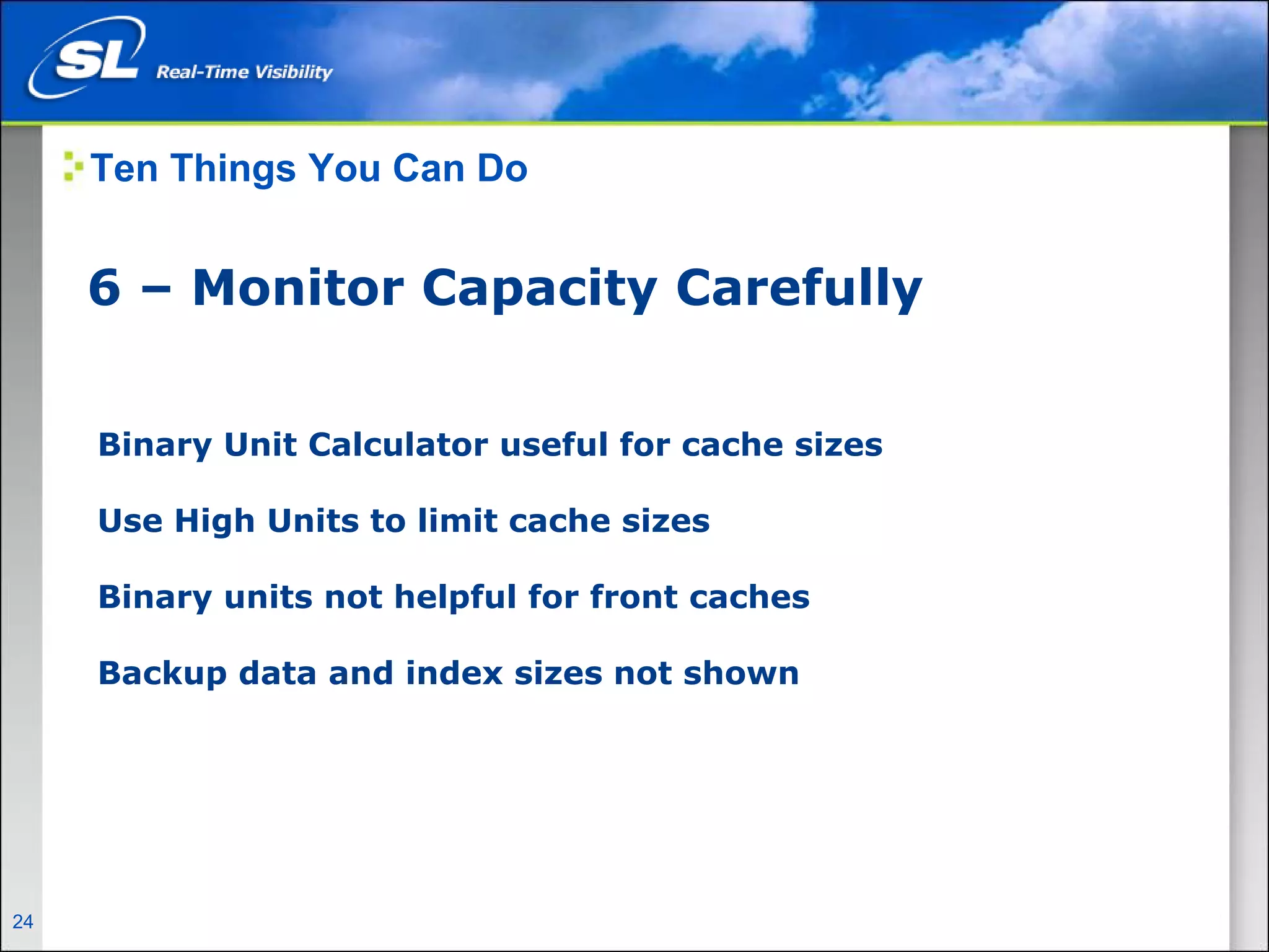 Ten Things You Can Do


       6 – Monitor Capacity Carefully


        Binary Unit Calculator useful for cache sizes

        Use High Units to limit cache sizes

        Binary units not helpful for front caches

        Backup data and index sizes not shown




24   Privileged and Confidential
 