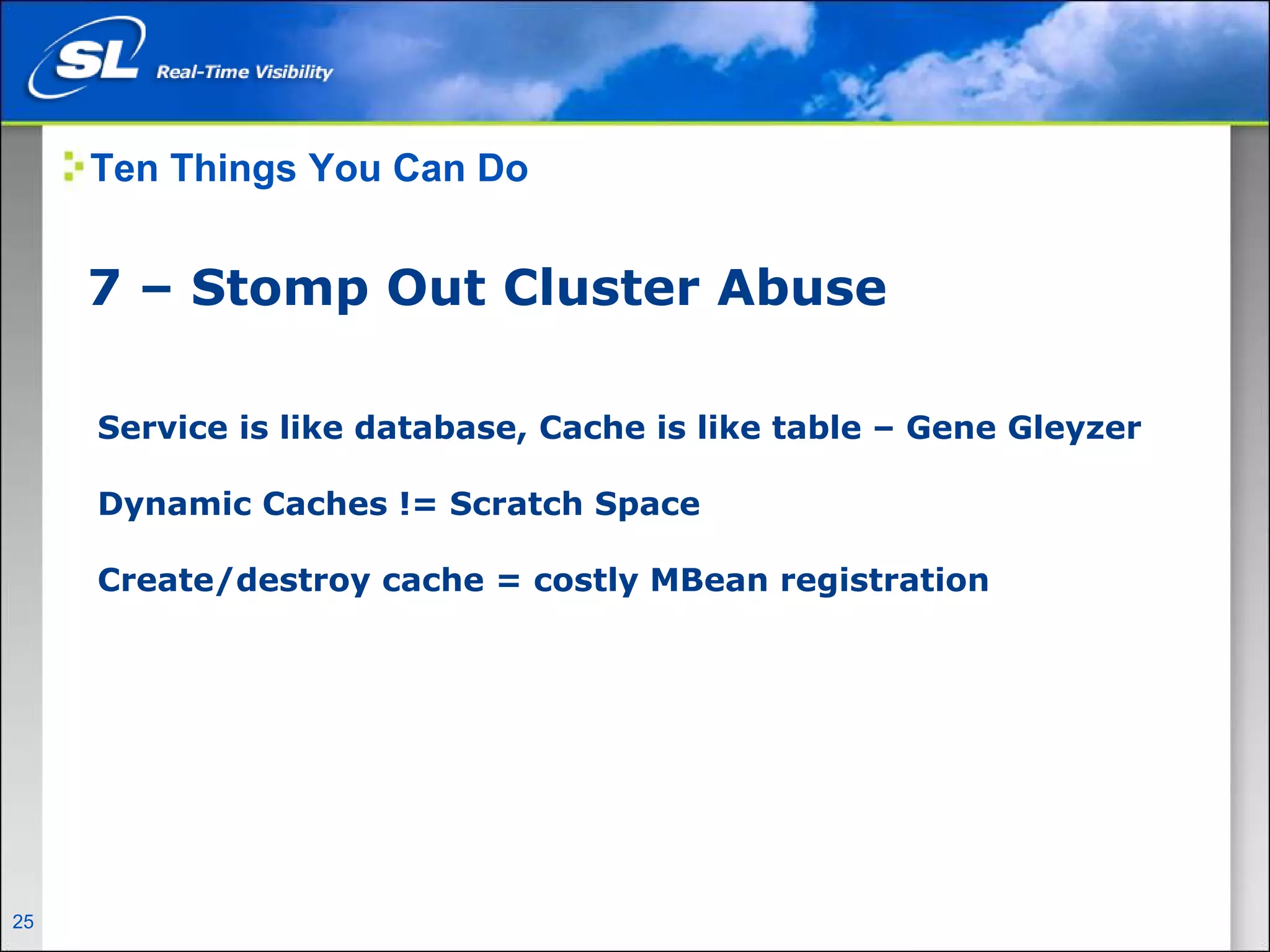 Ten Things You Can Do


       7 – Stomp Out Cluster Abuse

        Service is like database, Cache is like table – Gene Gleyzer

        Dynamic Caches != Scratch Space

        Create/destroy cache = costly MBean registration




25   Privileged and Confidential
 