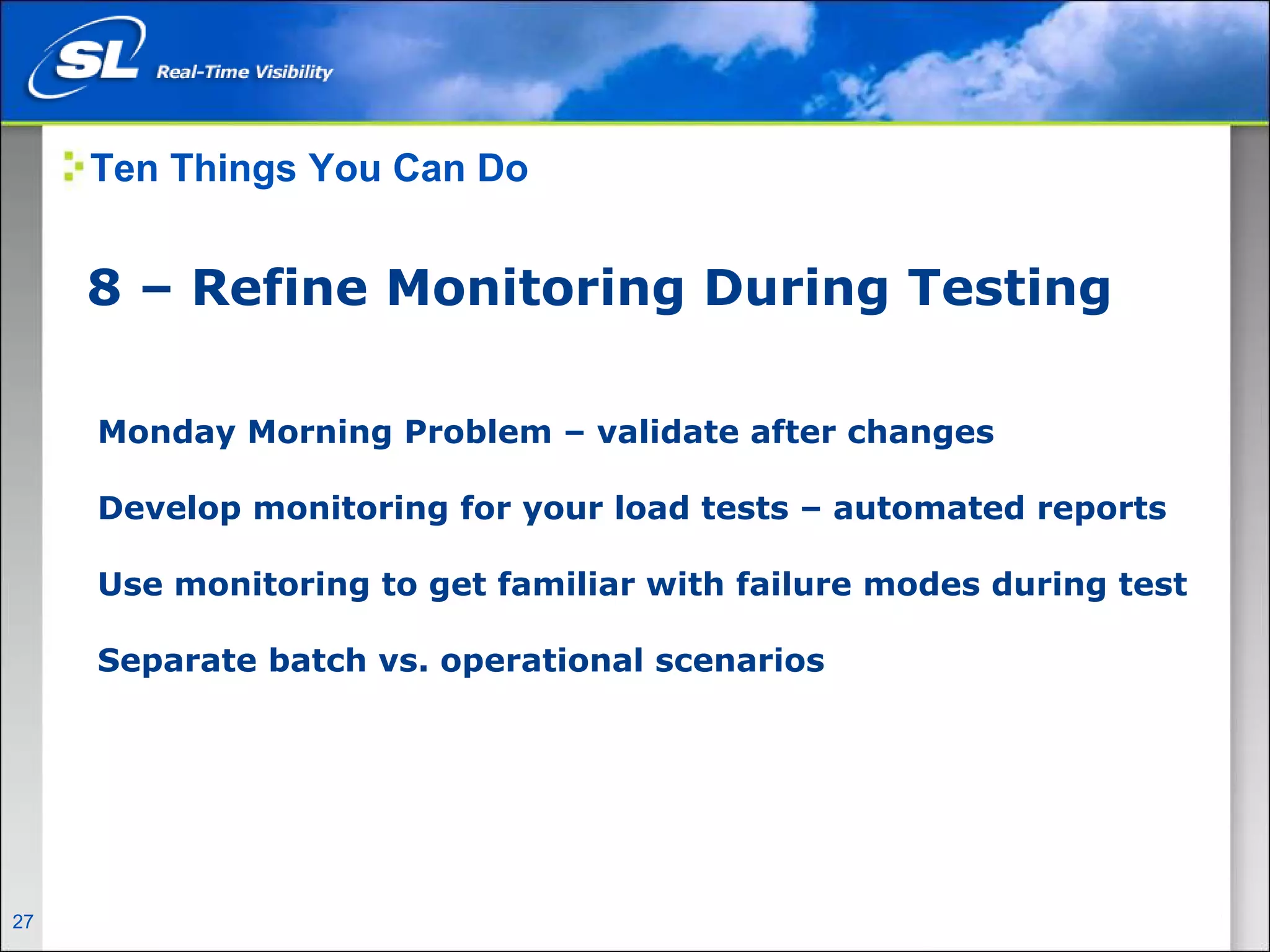 Ten Things You Can Do


       8 – Refine Monitoring During Testing

        Monday Morning Problem – validate after changes

        Develop monitoring for your load tests – automated reports

        Use monitoring to get familiar with failure modes during test

        Separate batch vs. operational scenarios




27   Privileged and Confidential
 