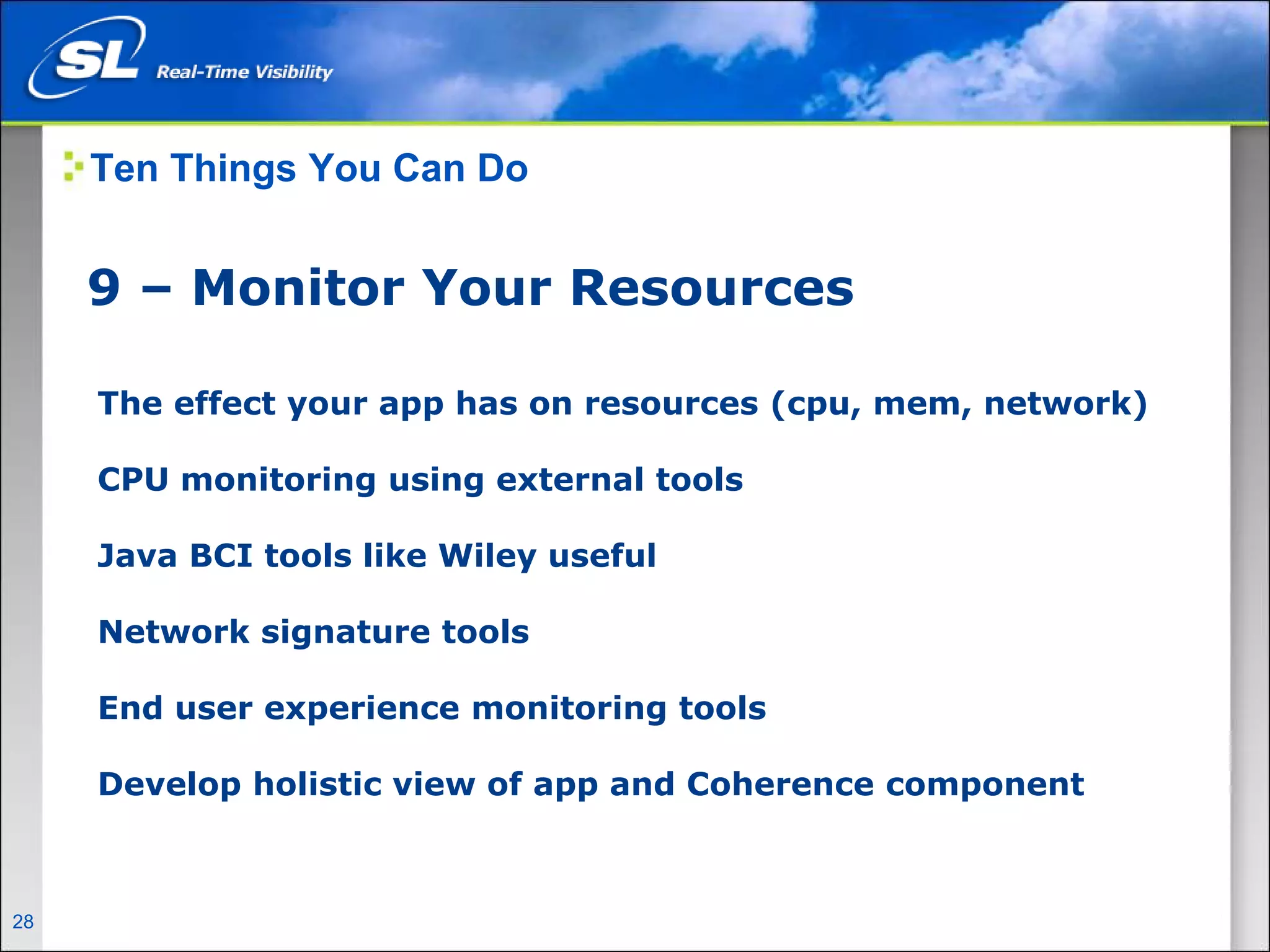 Ten Things You Can Do


       9 – Monitor Your Resources

        The effect your app has on resources (cpu, mem, network)

        CPU monitoring using external tools

        Java BCI tools like Wiley useful

        Network signature tools

        End user experience monitoring tools

        Develop holistic view of app and Coherence component



28   Privileged and Confidential
 