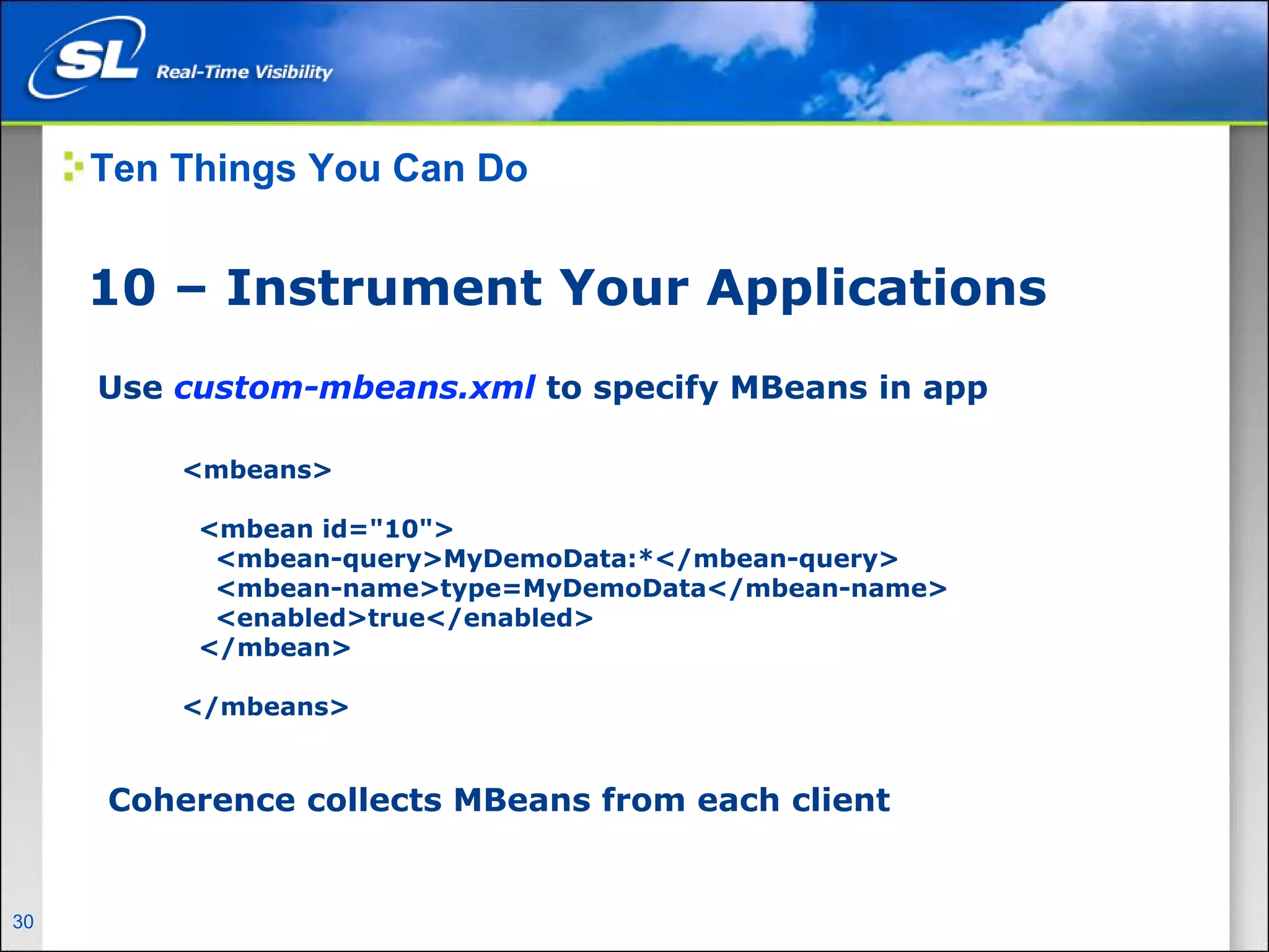 Ten Things You Can Do


       10 – Instrument Your Applications
        Use custom-mbeans.xml to specify MBeans in app

                  <mbeans>

                    <mbean id="10">
                     <mbean-query>MyDemoData:*</mbean-query>
                     <mbean-name>type=MyDemoData</mbean-name>
                     <enabled>true</enabled>
                    </mbean>

                  </mbeans>


         Coherence collects MBeans from each client


30   Privileged and Confidential
 