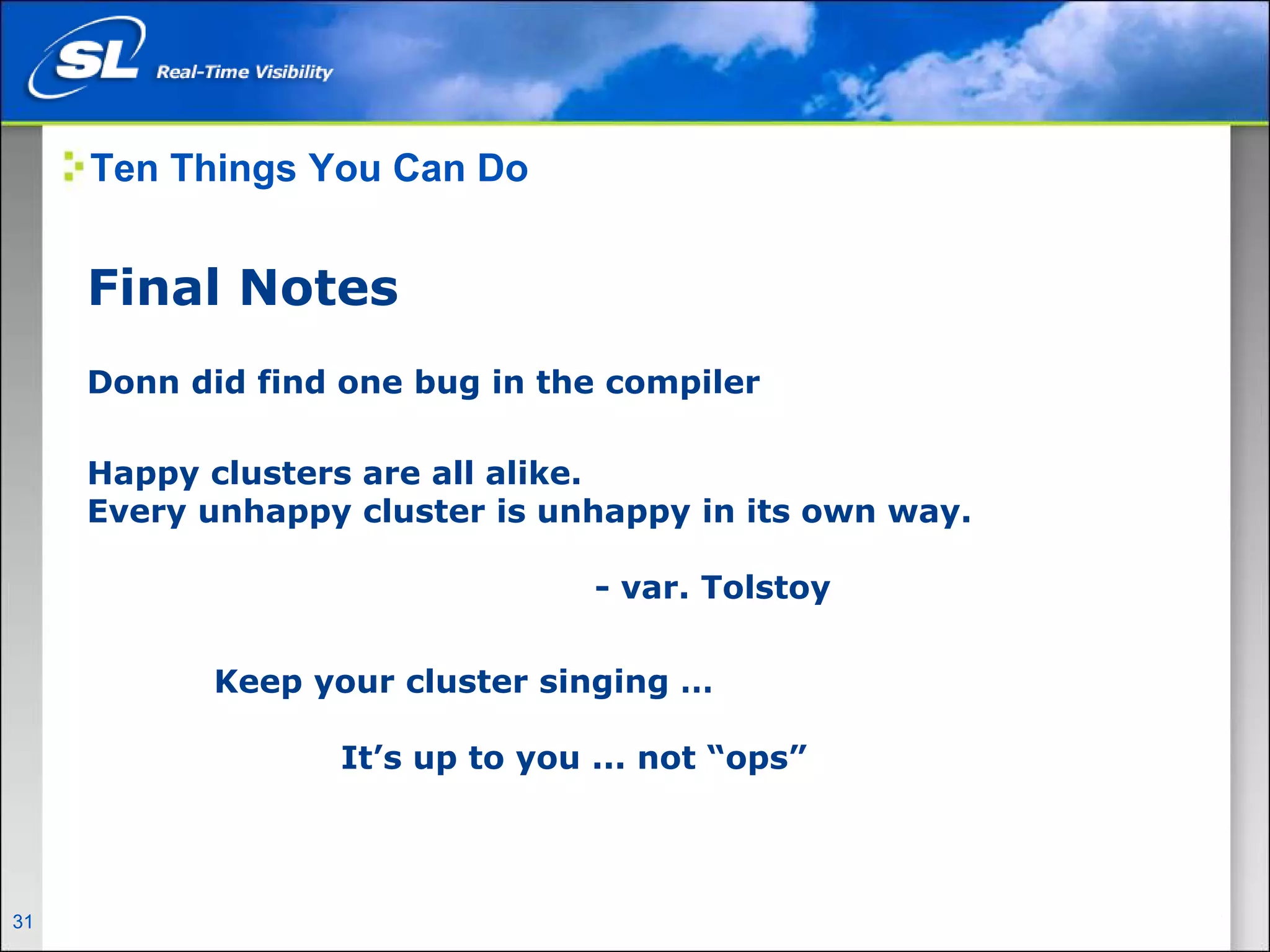 Ten Things You Can Do


       Final Notes
       Donn did find one bug in the compiler

       Happy clusters are all alike.
       Every unhappy cluster is unhappy in its own way.

                                                  - var. Tolstoy

                      Keep your cluster singing …

                                   It’s up to you ... not “ops”




31   Privileged and Confidential
 