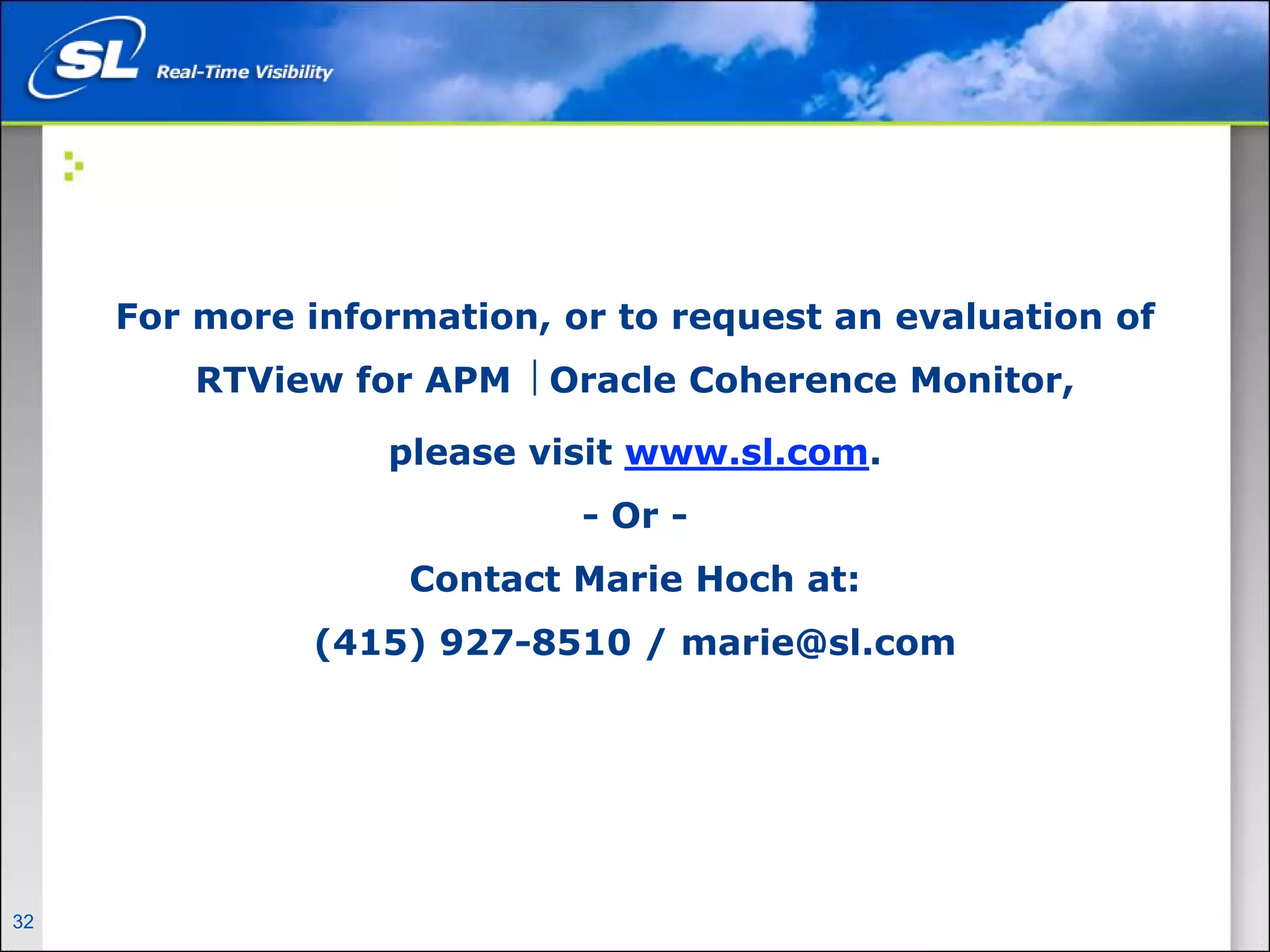 For more information, or to request an evaluation of
                    RTView for APM ⎟ Oracle Coherence Monitor,

                                      please visit www.sl.com.
                                               - Or -
                                       Contact Marie Hoch at:
                                   (415) 927-8510 / marie@sl.com




32   Privileged and Confidential
 