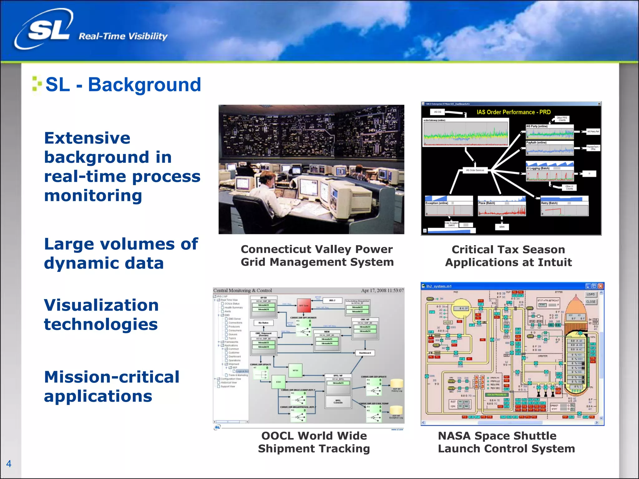SL - Background

      Extensive
      background in
      real-time process
      monitoring


      Large volumes of            Connecticut Valley Power     Critical Tax Season
      dynamic data                Grid Management System      Applications at Intuit



      Visualization
      technologies


      Mission-critical
      applications

                                    OOCL World Wide          NASA Space Shuttle
                                    Shipment Tracking        Launch Control System
4   Privileged and Confidential
 