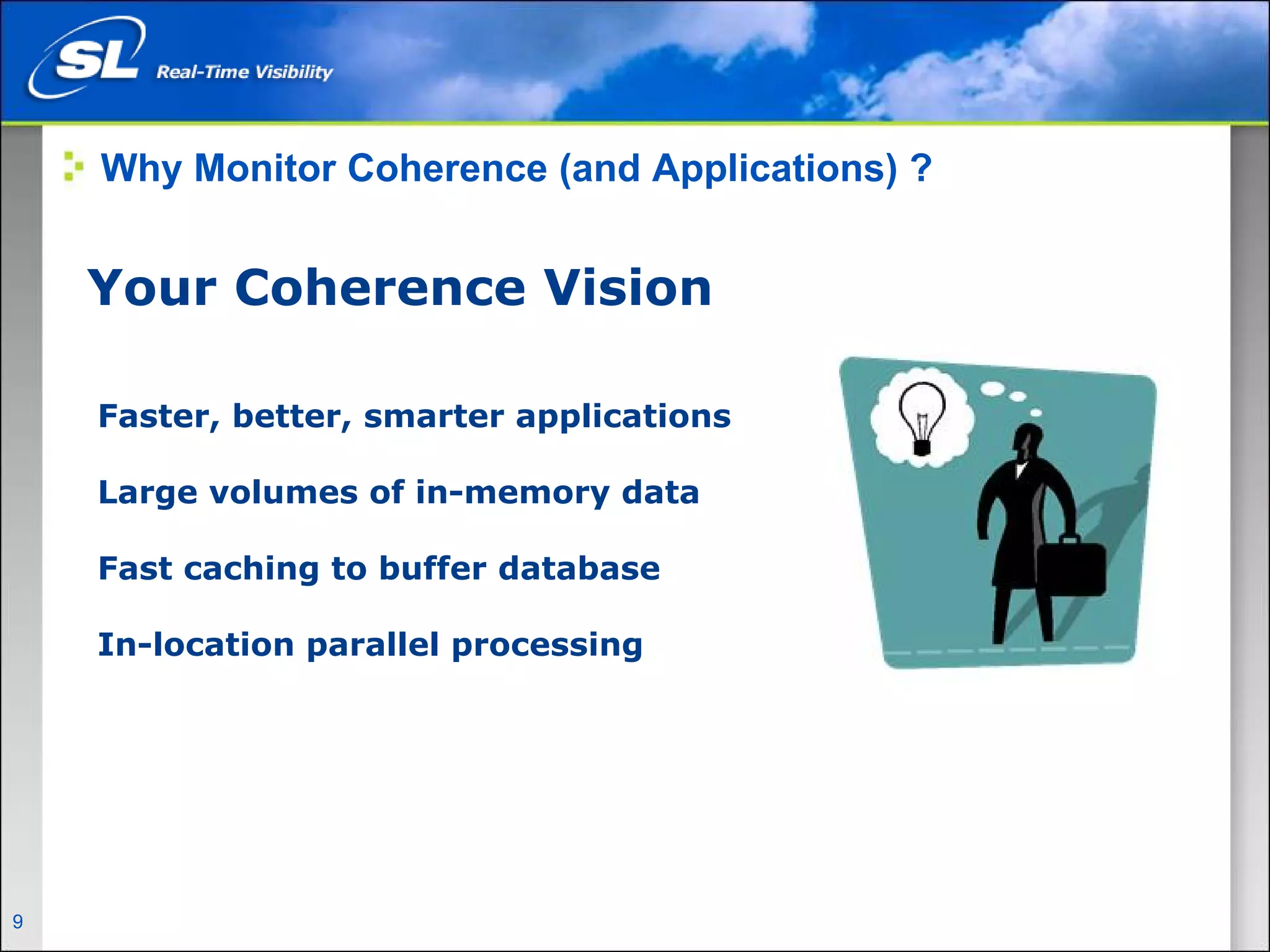 Why Monitor Coherence (and Applications) ?


      Your Coherence Vision

       Faster, better, smarter applications

       Large volumes of in-memory data

       Fast caching to buffer database

       In-location parallel processing




9   Privileged and Confidential
 