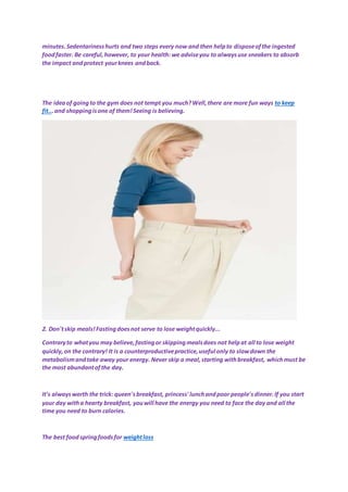 minutes.Sedentarinesshurts and two steps every now and then helpto disposeofthe ingested
foodfaster. Be careful,however, to your health: we adviseyou to alwaysuse sneakers to absorb
the impact andprotect yourknees andback.
The ideaof goingto the gym does not tempt you much?Well,there are more fun ways to keep
fit...and shoppingisone of them!Seeing is believing.
2. Don'tskip meals!Fastingdoesnot serve to lose weightquickly...
Contraryto whatyou may believe,fastingor skippingmealsdoes not helpat all to lose weight
quickly,on the contrary! It is a counterproductivepractice,useful only to slowdown the
metabolismandtake away your energy. Never skip a meal,starting withbreakfast, whichmust be
the most abundantofthe day.
It's alwaysworth the trick: queen'sbreakfast, princess' lunchandpoor people'sdinner.If you start
your day witha hearty breakfast, youwill have the energy you need to face the day and all the
time you need to burn calories.
The best food springfoodsfor weightloss
 