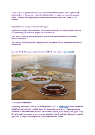 And to recover energy after exercises, we recommend a shake or a snack with a highlevel of
protein to take in the necessary nutrients withoutmakingyouingest too manycalories.Food
spring'sslimmingpackagegivesyouall the nutrientsand energy for a tasty snack!The set
contains:
shape shakefor a healthy andnutritiousbreakfast
organicchia seeds forsmall snacks that fill youup withoutaddingtoo manycaloriesin your diet,
as well asbeing rich incalcium,magnesiumandvitaminB1.
100% vegan L-carnitinedietary supplementto boostyour energy and improveyour mood
throughoutthe diet.
The total purchase price ofthese singleproductsis around€ 64, but the package onthe site costs
only€ 49.99!
See also: Foods that speed up metabolism: all foods that help you lose weight!
3. Be regular at the table
Respecting meal times is one of the most effective tricks to lose weight quickly. Remember
that the meals of the day must be three: breakfast, lunch and dinner. If you are able to
avoid snacks between meals,it will be easier to lose weight faster. In any case, if you really
do not see us from hunger between meals, favor low-calorie and nutritious snacks, such as
fresh fruit or yogurt, avoiding biscuits, chocolate bars and snacks.
 