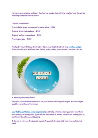 Here are some organic and tasty food spring snacks that will help you fool your hunger by
avoiding excessive calorie intake:
Organic protein bars
Protein balls based on nuts and organic whey - 2,69€
Organic dried fruit package - 4,99€
Organic walnut mix package - 4,99€
Protein porridge - 2,99€
Finally, try never to have dinner after 8 pm :this simple trick will help you lose weight
faster because you will have time, before going to bed, to move and consume calories.
4. Review your eating habits
Improper or disordered nutrition is the first reason why we gain weight. To lose weight
quickly, you will need to review
your habits and follow some simple tricks:1. Strictly eliminate from your diet (and from
your pantry) all fatty foods: if you do not have them at home, you will not be tempted to
eat them! Therefore, avoid buying.
2. Say no to cheeses, fried foods, sweets (especially if industrial), cold cuts and canned
foods.
 