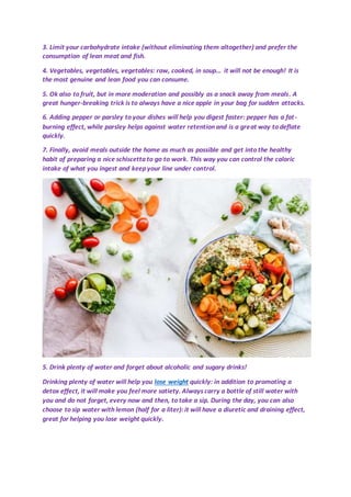 3. Limit your carbohydrate intake (without eliminating them altogether) and prefer the
consumption of lean meat and fish.
4. Vegetables, vegetables, vegetables: raw, cooked, in soup... it will not be enough! It is
the most genuine and lean food you can consume.
5. Ok also to fruit, but in more moderation and possibly as a snack away from meals. A
great hunger-breaking trick is to always have a nice apple in your bag for sudden attacks.
6. Adding pepper or parsley to your dishes will help you digest faster: pepper has a fat-
burning effect, while parsley helps against water retention and is a great way to deflate
quickly.
7. Finally, avoid meals outside the home as much as possible and get into the healthy
habit of preparing a nice schiscetta to go to work. This way you can control the caloric
intake of what you ingest and keep your line under control.
5. Drink plenty of water and forget about alcoholic and sugary drinks!
Drinking plenty of water will help you lose weight quickly: in addition to promoting a
detox effect, it will make you feel more satiety. Always carry a bottle of still water with
you and do not forget, every now and then, to take a sip. During the day, you can also
choose to sip water with lemon (half for a liter): it will have a diuretic and draining effect,
great for helping you lose weight quickly.
 