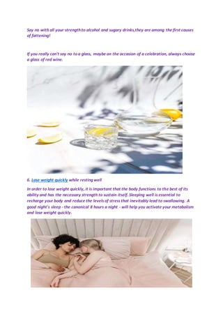 Say no with all your strength to alcohol and sugary drinks,they are among the first causes
of fattening!
If you really can't say no to a glass, maybe on the occasion of a celebration, always choose
a glass of red wine.
6. Lose weight quickly while resting well
In order to lose weight quickly, it is important that the body functions to the best of its
ability and has the necessary strength to sustain itself. Sleeping well is essential to
recharge your body and reduce the levels of stress that inevitably lead to swallowing. A
good night's sleep - the canonical 8 hours a night - will help you activate your metabolism
and lose weight quickly.
 