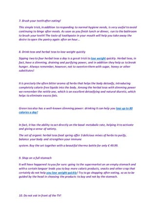 7. Brush your teeth after eating!
This simple trick, in addition to responding to normal hygiene needs, is very useful to avoid
continuing to binge after meals. As soon as you finish lunch or dinner, run to the bathroom
to brush your teeth! The taste of toothpaste in your mouth will help you take away the
desire to open the pantry again after an hour...
8. Drink teas and herbal teas to lose weight quickly
Sipping two to four herbal teas a day is a great trick to lose weight quickly. Herbal teas, in
fact, have a slimming, draining and purifying power, and in addition they help us to break
hunger. Always remember, however, not to sweeten them with sugar, honey or other
substitutes!
It is precisely the often bitter aroma of herbs that helps the body detoxify, introducing
completely calorie-free liquids into the body. Among the herbal teas with slimming power
we remember the nettle one, which is an excellent detoxifying and natural diuretic, which
helps to eliminate excess fats.
Green tea also has a well-known slimming power: drinking it can help you lose up to 80
calories a day!
In fact, it has the ability to act directly on the basal metabolic rate, helping it to activate
and giving a sense of satiety.
The set of organic herbal teas food spring offer 3 delicious mixes of herbs to purify,
balance your body and strengthen your immune
system. Buy the set together with a beautiful thermo bottle for only € 49.99.
9. Shop on a full stomach
It will have happened to you for sure: going to the supermarket on an empty stomach and
with a certain languor leads you to buy more caloric products, snacks and other crap that
certainly do not help you lose weight quickly! Try to go shopping after eating, so as to be
guided by the head in choosing the products to buy and not by the stomach.
10. Do not eat in front of the TV!
 