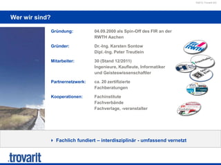 ©2012 Trovarit AG
Wer wir sind?
 Fachlich fundiert – interdisziplinär - umfassend vernetzt
Gründung: 04.09.2000 als Spin-Off des FIR an der
RWTH Aachen
Gründer: Dr.-Ing. Karsten Sontow
Dipl.-Ing. Peter Treutlein
Mitarbeiter: 30 (Stand 12/2011)
Ingenieure, Kaufleute, Informatiker
und Geisteswissenschaftler
Partnernetzwerk: ca. 20 zertifizierte
Fachberatungen
Kooperationen: Fachinstitute
Fachverbände
Fachverlage, -veranstalter
 