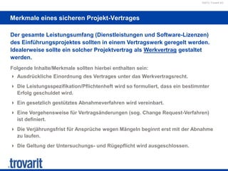 ©2012 Trovarit AG
Merkmale eines sicheren Projekt-Vertrages
Der gesamte Leistungsumfang (Dienstleistungen und Software-Lizenzen)
des Einführungsprojektes sollten in einem Vertragswerk geregelt werden.
Idealerweise sollte ein solcher Projektvertrag als Werkvertrag gestaltet
werden.
Folgende Inhalte/Merkmale sollten hierbei enthalten sein:
 Ausdrückliche Einordnung des Vertrages unter das Werkvertragsrecht.
 Die Leistungsspezifikation/Pflichtenheft wird so formuliert, dass ein bestimmter
Erfolg geschuldet wird.
 Ein gesetzlich gestütztes Abnahmeverfahren wird vereinbart.
 Eine Vorgehensweise für Vertragsänderungen (sog. Change Request-Verfahren)
ist definiert.
 Die Verjährungsfrist für Ansprüche wegen Mängeln beginnt erst mit der Abnahme
zu laufen.
 Die Geltung der Untersuchungs- und Rügepflicht wird ausgeschlossen.
 