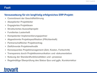 ©2012 Trovarit AG
Fazit
Voraussetzung für ein langfristig erfolgreiches ERP-Projekt:
 Commitment der Geschäftsführung
 Akzeptierter Projektleiter
 Engagiertes Projektteam
 Strukturiertes Auswahlprojekt
 Fundiertes Lastenheft
 Kompetenter Implementierungspartner
 Abgestimmte Projektspezifikation (Pflichtenheft)
 Partnerschaftlicher Projektvertrag
 Zielführende Projektmethodik
 Konsequentes Projektmanagement (Zeit, Kosten, Fortschritt)
 Transparenz durch Projektkommunikation und -dokumentation
 Nutzung der Standardfunktionalitäten und –prozesse
 Regelmäßige Überprüfung des Status Quo und ggfs. Kurskorrektur
 