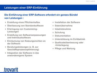 ©2012 Trovarit AG
Leistungen einer ERP-Einführung
 Erstellung eines Pflichtenheftes
 Überlassung von Standardsoftware
 Erbringung von Customizing-
Leistungen
 Erstellung von Softwareanpassungen
und Individualsoftware
 Einräumung von Nutzungsrechten an
der Software
 Beratungsleistungen (z. B. zur
Geschäftsprozessoptimierung)
 Integration der Software in das
anwendereigene System
 Installation der Software
 Datenübernahme
 Inbetriebnahme
 Schulung
 Dokumentation
 Unterstützung im Echtbetrieb
 Quellcodeüberlassung oder
-hinterlegung
 Pflege und Wartung
Die Einführung einer ERP-Software erfordert ein ganzes Bündel
von Leistungen :
 