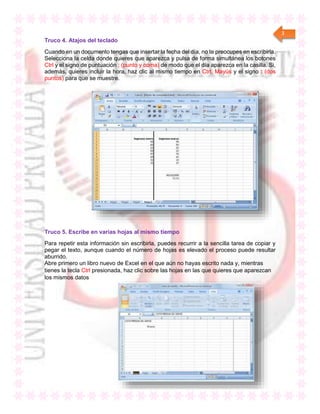 3
Truco 4. Atajos del teclado
Cuando en un documento tengas que insertar la fecha del día, no te preocupes en escribirla.
Selecciona la celda donde quieres que aparezca y pulsa de forma simultánea los botones
Ctrl y el signo de puntuación ; (punto y coma) de modo que el día aparezca en la casilla. Si,
además, quieres incluir la hora, haz clic al mismo tiempo en Ctrl, Mayús y el signo : (dos
puntos) para que se muestre.
Truco 5. Escribe en varias hojas al mismo tiempo
Para repetir esta información sin escribirla, puedes recurrir a la sencilla tarea de copiar y
pegar el texto, aunque cuando el número de hojas es elevado el proceso puede resultar
aburrido.
Abre primero un libro nuevo de Excel en el que aún no hayas escrito nada y, mientras
tienes la tecla Ctrl presionada, haz clic sobre las hojas en las que quieres que aparezcan
los mismos datos
 