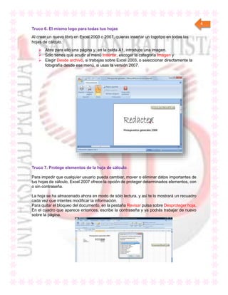 4
Truco 6. El mismo logo para todas tus hojas
Al crear un nuevo libro en Excel 2003 o 2007, quieras insertar un logotipo en todas las
hojas de cálculo.
 Abre para ello una página y, en la celda A1, introduce una imagen.
 Sólo tienes que acudir al menú Insertar, escoger la categoría Imagen y
 Elegir Desde archivo, si trabajas sobre Excel 2003, o seleccionar directamente la
fotografía desde ese menú, si usas la versión 2007.
Truco 7. Protege elementos de la hoja de cálculo
Para impedir que cualquier usuario pueda cambiar, mover o eliminar datos importantes de
tus hojas de cálculo, Excel 2007 ofrece la opción de proteger determinados elementos, con
o sin contraseña.
La hoja se ha almacenado ahora en modo de sólo lectura, y así te lo mostrará un recuadro
cada vez que intentes modificar la información.
Para quitar el bloqueo del documento, en la pestaña Revisar pulsa sobre Desproteger hoja.
En el cuadro que aparece entonces, escribe la contraseña y ya podrás trabajar de nuevo
sobre la página.
 