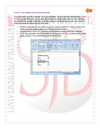 5
Truco 8. Tus celdas con el mismo formato
Los programas de Office incluyen, en el menú Inicio, una herramienta denominada Copiar
formato que permite dotar a una celda de las mismas condiciones que otra. No obstante,
esto también es posible utilizando el teclado para que no tengas que repetir con el ratón
todos los pasos constantemente. Para ello,
 Cambia el formato de una celda a tu gusto y pulsa el botón F4. Ahora, pulsa en la
casilla en la que quieres aplicar las mismas características, y
 Vuelve a hacer clic en F4, de modo que fácilmente copies el formato deseado.
 Si, en ese momento, borras el contenido de la tecla con Supr, al seleccionar la otra
celda y pulsar F4 su contenido se eliminará también
 