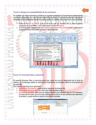 6
Truco 9. Asegura la compatibilidad de las versiones
Es posible que estos avances y cambios no puedan apreciarse o funcionar en ordenadores
que estén equipados con una versión anterior del software. Y por ello resulta tan importante
asegurar la compatibilidad del archivo para poder ser abierto con otros Excel más antiguos.
 Pulsa el Botón de Office, que es el icono que se muestra en la parte superior
izquierda de la pantalla, y ahí selecciona el menú Preparar.
 A continuación, presiona en Ejecutar el comprobador de compatibilidad, para que el
programa revise el archivo en busca de problemas.
Truco 10. Inmoviliza filas o columnas
Si quieres bloquear filas o columnas para que, cada vez que te desplaces por la hoja de
cálculo, se mantenga visible la información importante, es posible utilizar la inmovilización
de paneles.
Son tres las opciones que aparecen:
 Inmovilizar fila superior, para mostrar siempre la primera fila;
 Inmovilizar primera columna, para que ésta aparezca fija, o
 Inmovilizar paneles, para que se repitan siempre los campos que a ti te interesen.
En este último caso, pon el cursor debajo del punto en el que deseas que aparezca
la división y pulsa sobre la opción Inmovilizar paneles.
 