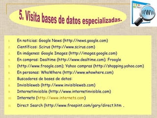 1. En noticias: Google News (http://news.google.com)
2. Científicos: Scirus (http://www.scirus.com)
3. En imágenes: Google Images (http://images.google.com)
4. En compras: Dealtime (http://www.dealtime.com); Froogle
5. (http://www.froogle.com); Yahoo compras (http://shopping.yahoo.com)
6. En personas: WhoWhere (http://www.whowhere.com)
7. Buscadores de bases de datos:
8. Invisibleweb (http://www.invisibleweb.com)
9. Internetinvisible (http://www.internetinvisible.com)
10. Internets (http://www.internets.com)
11. Direct Search (http://www.freepint.com/gary/direct.htm .
 