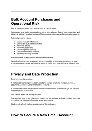Bulk Account Purchases and
Operational Risk
Bulk account purchases can create additional complications.
Suppose an organization acquires hundreds of old mailboxes. Even if most credentials work
initially, a relatively small percentage of failures can create dozens of problematic accounts.
Potential problems include:
● Missing recovery information
● Unavailable authentication factors
● Password failures
● Account suspensions
● Unknown previous activity
● Unexpected mailbox contents
● Repeated recovery disputes
Managing these exceptions can become labor-intensive.
Centralized provisioning is generally more coherent for legitimate organizations because
administrators can create and manage accounts under a documented ownership structure.
Privacy and Data Protection
Email is inherently sensitive.
A mailbox can contain personal conversations, names, telephone numbers, invoices,
documents, addresses, and links to other accounts.
A purchased mailbox may therefore contain information that neither the buyer nor previous
owner expected to encounter.
This creates a peculiar privacy problem.
The new user may inherit information they should not possess, while the previous user may
not realize that historical information remains accessible.
Starting with a fresh mailbox avoids much of this ambiguity.
How to Secure a New Email Account
 