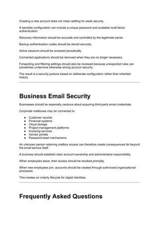 Creating a new account does not mean settling for weak security.
A sensible configuration can include a unique password and available multi-factor
authentication.
Recovery information should be accurate and controlled by the legitimate owner.
Backup authentication codes should be stored securely.
Active sessions should be reviewed periodically.
Connected applications should be removed when they are no longer necessary.
Forwarding and filtering settings should also be reviewed because unexpected rules can
sometimes undermine otherwise strong account security.
The result is a security posture based on deliberate configuration rather than inherited
history.
Business Email Security
Businesses should be especially cautious about acquiring third-party email credentials.
Corporate mailboxes may be connected to:
● Customer records
● Financial systems
● Cloud storage
● Project-management platforms
● Invoicing services
● Vendor portals
● Password-reset mechanisms
An unknown person retaining mailbox access can therefore create consequences far beyond
the email service itself.
A business should establish clear account ownership and administrative responsibility.
When employees leave, their access should be revoked promptly.
When new employees join, accounts should be created through authorized organizational
processes.
This creates an orderly lifecycle for digital identities.
Frequently Asked Questions
 