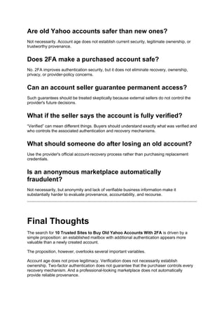 Are old Yahoo accounts safer than new ones?
Not necessarily. Account age does not establish current security, legitimate ownership, or
trustworthy provenance.
Does 2FA make a purchased account safe?
No. 2FA improves authentication security, but it does not eliminate recovery, ownership,
privacy, or provider-policy concerns.
Can an account seller guarantee permanent access?
Such guarantees should be treated skeptically because external sellers do not control the
provider's future decisions.
What if the seller says the account is fully verified?
“Verified” can mean different things. Buyers should understand exactly what was verified and
who controls the associated authentication and recovery mechanisms.
What should someone do after losing an old account?
Use the provider's official account-recovery process rather than purchasing replacement
credentials.
Is an anonymous marketplace automatically
fraudulent?
Not necessarily, but anonymity and lack of verifiable business information make it
substantially harder to evaluate provenance, accountability, and recourse.
Final Thoughts
The search for 10 Trusted Sites to Buy Old Yahoo Accounts With 2FA is driven by a
simple proposition: an established mailbox with additional authentication appears more
valuable than a newly created account.
The proposition, however, overlooks several important variables.
Account age does not prove legitimacy. Verification does not necessarily establish
ownership. Two-factor authentication does not guarantee that the purchaser controls every
recovery mechanism. And a professional-looking marketplace does not automatically
provide reliable provenance.
 