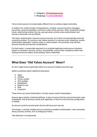 ➤ Telegram: @Teambuypvazone
➤ WhatsApp: +1 (414) 248-0077
Yet an email account is fundamentally different from an ordinary digital commodity.
A mailbox can contain private correspondence, contacts, account-recovery messages,
documents, personal identifiers, and links to other online services. When credentials change
hands, determining whether the new user genuinely controls every authentication and
recovery mechanism can be difficult.
Two-factor authentication improves account security, but it does not automatically solve the
ownership problem. If a previous user retains access to a recovery email, telephone number,
authenticator application, backup codes, or active session, the purchaser may still face
account-recovery and security complications.
For that reason, a responsible approach is to evaluate legitimate email-account solutions
based on ownership, security, privacy, recoverability, and provider compliance rather than
ranking anonymous sellers of pre-existing Yahoo credentials.
What Does “Old Yahoo Account” Mean?
An old or aged account generally refers to an account created some time ago.
Sellers sometimes attach additional descriptors:
● Aged
● Verified
● Phone verified
● 2FA enabled
● Established
● Ready to use
● Bulk
● Long-term
These terms can sound authoritative, but they require careful interpretation.
Account age is simply a historical attribute. It does not prove that the account has been used
consistently, that its previous activity was legitimate, or that its current security configuration
is reliable.
An account could be several years old and still have poor security.
Conversely, a recently created account could have excellent authentication, clear ownership,
strong recovery controls, and no ambiguous history.
That distinction is fundamental.
 