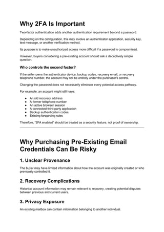 Why 2FA Is Important
Two-factor authentication adds another authentication requirement beyond a password.
Depending on the configuration, this may involve an authenticator application, security key,
text message, or another verification method.
Its purpose is to make unauthorized access more difficult if a password is compromised.
However, buyers considering a pre-existing account should ask a deceptively simple
question:
Who controls the second factor?
If the seller owns the authenticator device, backup codes, recovery email, or recovery
telephone number, the account may not be entirely under the purchaser's control.
Changing the password does not necessarily eliminate every potential access pathway.
For example, an account might still have:
● An old recovery address
● A former telephone number
● An active browser session
● A connected third-party application
● Backup authentication codes
● Existing forwarding rules
Therefore, “2FA enabled” should be treated as a security feature, not proof of ownership.
Why Purchasing Pre-Existing Email
Credentials Can Be Risky
1. Unclear Provenance
The buyer may have limited information about how the account was originally created or who
previously controlled it.
2. Recovery Complications
Historical account information may remain relevant to recovery, creating potential disputes
between previous and current users.
3. Privacy Exposure
An existing mailbox can contain information belonging to another individual.
 