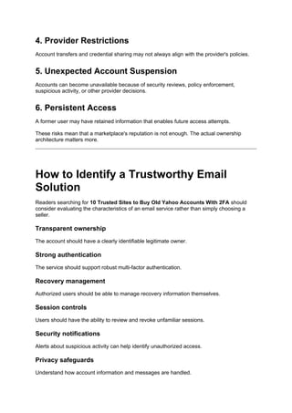 4. Provider Restrictions
Account transfers and credential sharing may not always align with the provider's policies.
5. Unexpected Account Suspension
Accounts can become unavailable because of security reviews, policy enforcement,
suspicious activity, or other provider decisions.
6. Persistent Access
A former user may have retained information that enables future access attempts.
These risks mean that a marketplace's reputation is not enough. The actual ownership
architecture matters more.
How to Identify a Trustworthy Email
Solution
Readers searching for 10 Trusted Sites to Buy Old Yahoo Accounts With 2FA should
consider evaluating the characteristics of an email service rather than simply choosing a
seller.
Transparent ownership
The account should have a clearly identifiable legitimate owner.
Strong authentication
The service should support robust multi-factor authentication.
Recovery management
Authorized users should be able to manage recovery information themselves.
Session controls
Users should have the ability to review and revoke unfamiliar sessions.
Security notifications
Alerts about suspicious activity can help identify unauthorized access.
Privacy safeguards
Understand how account information and messages are handled.
 