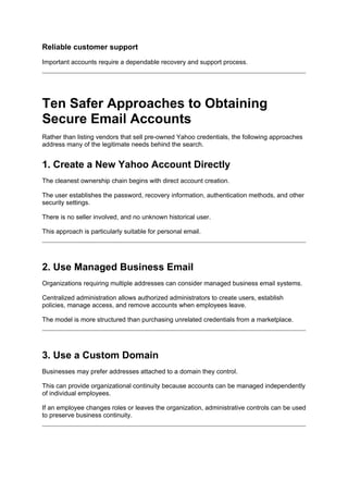 Reliable customer support
Important accounts require a dependable recovery and support process.
Ten Safer Approaches to Obtaining
Secure Email Accounts
Rather than listing vendors that sell pre-owned Yahoo credentials, the following approaches
address many of the legitimate needs behind the search.
1. Create a New Yahoo Account Directly
The cleanest ownership chain begins with direct account creation.
The user establishes the password, recovery information, authentication methods, and other
security settings.
There is no seller involved, and no unknown historical user.
This approach is particularly suitable for personal email.
2. Use Managed Business Email
Organizations requiring multiple addresses can consider managed business email systems.
Centralized administration allows authorized administrators to create users, establish
policies, manage access, and remove accounts when employees leave.
The model is more structured than purchasing unrelated credentials from a marketplace.
3. Use a Custom Domain
Businesses may prefer addresses attached to a domain they control.
This can provide organizational continuity because accounts can be managed independently
of individual employees.
If an employee changes roles or leaves the organization, administrative controls can be used
to preserve business continuity.
 