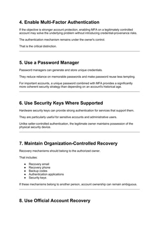 4. Enable Multi-Factor Authentication
If the objective is stronger account protection, enabling MFA on a legitimately controlled
account may solve the underlying problem without introducing credential-provenance risks.
The authentication mechanism remains under the owner's control.
That is the critical distinction.
5. Use a Password Manager
Password managers can generate and store unique credentials.
They reduce reliance on memorable passwords and make password reuse less tempting.
For important accounts, a unique password combined with MFA provides a significantly
more coherent security strategy than depending on an account's historical age.
6. Use Security Keys Where Supported
Hardware security keys can provide strong authentication for services that support them.
They are particularly useful for sensitive accounts and administrative users.
Unlike seller-controlled authentication, the legitimate owner maintains possession of the
physical security device.
7. Maintain Organization-Controlled Recovery
Recovery mechanisms should belong to the authorized owner.
That includes:
● Recovery email
● Recovery phone
● Backup codes
● Authentication applications
● Security keys
If these mechanisms belong to another person, account ownership can remain ambiguous.
8. Use Official Account Recovery
 