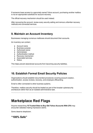 If someone loses access to a genuinely owned Yahoo account, purchasing another mailbox
is not an appropriate substitute for account recovery.
The official recovery mechanism should be used instead.
After recovering the account, review every security setting and remove unfamiliar recovery
methods and connected services.
9. Maintain an Account Inventory
Businesses managing numerous mailboxes should document their accounts.
An inventory can contain:
● Account name
● Business purpose
● Authorized owner
● Administrator
● Authentication method
● Recovery mechanism
● Associated services
● Status
This helps prevent abandoned accounts from becoming security liabilities.
10. Establish Formal Email Security Policies
Organizations should establish documented procedures covering account creation,
authentication, access reviews, recovery, and employee offboarding.
Email is often connected to other business systems.
Therefore, mailbox security should be treated as part of the broader cybersecurity
architecture rather than as an isolated administrative task.
Marketplace Red Flags
Anyone researching 10 Trusted Sites to Buy Old Yahoo Accounts With 2FA may
encounter websites making impressive claims.
Some deserve skepticism.
“100% Safe”
 