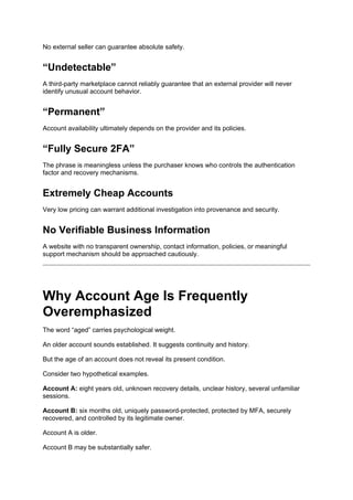 No external seller can guarantee absolute safety.
“Undetectable”
A third-party marketplace cannot reliably guarantee that an external provider will never
identify unusual account behavior.
“Permanent”
Account availability ultimately depends on the provider and its policies.
“Fully Secure 2FA”
The phrase is meaningless unless the purchaser knows who controls the authentication
factor and recovery mechanisms.
Extremely Cheap Accounts
Very low pricing can warrant additional investigation into provenance and security.
No Verifiable Business Information
A website with no transparent ownership, contact information, policies, or meaningful
support mechanism should be approached cautiously.
Why Account Age Is Frequently
Overemphasized
The word “aged” carries psychological weight.
An older account sounds established. It suggests continuity and history.
But the age of an account does not reveal its present condition.
Consider two hypothetical examples.
Account A: eight years old, unknown recovery details, unclear history, several unfamiliar
sessions.
Account B: six months old, uniquely password-protected, protected by MFA, securely
recovered, and controlled by its legitimate owner.
Account A is older.
Account B may be substantially safer.
 
