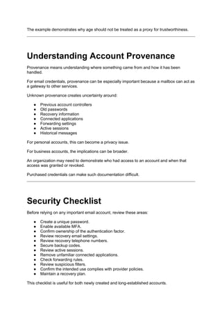 The example demonstrates why age should not be treated as a proxy for trustworthiness.
Understanding Account Provenance
Provenance means understanding where something came from and how it has been
handled.
For email credentials, provenance can be especially important because a mailbox can act as
a gateway to other services.
Unknown provenance creates uncertainty around:
● Previous account controllers
● Old passwords
● Recovery information
● Connected applications
● Forwarding settings
● Active sessions
● Historical messages
For personal accounts, this can become a privacy issue.
For business accounts, the implications can be broader.
An organization may need to demonstrate who had access to an account and when that
access was granted or revoked.
Purchased credentials can make such documentation difficult.
Security Checklist
Before relying on any important email account, review these areas:
● Create a unique password.
● Enable available MFA.
● Confirm ownership of the authentication factor.
● Review recovery email settings.
● Review recovery telephone numbers.
● Secure backup codes.
● Review active sessions.
● Remove unfamiliar connected applications.
● Check forwarding rules.
● Review suspicious filters.
● Confirm the intended use complies with provider policies.
● Maintain a recovery plan.
This checklist is useful for both newly created and long-established accounts.
 