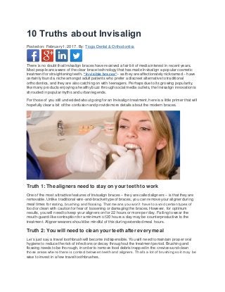 10 Truths about Invisalign
Posted on: February 1, 2017 . By: Tioga Dental & Orthodontics
There is no doubt that Invisalign braces have received a fair bit of media interest in recent years.
Most people are aware of the clear brace technology that has made Invisalign a popular cosmetic
treatment for straightening teeth. “Invisible braces”– as they are affectionately nicknamed – have
certainly found a niche amongst adult patients who prefer a discreet alternative to traditional
orthodontics, and they are also catching on with teenagers. Perhaps due to its growing popularity,
like many products enjoying a healthy buzz through social media outlets, the Invisalign innovation is
shrouded in popular myths and urban legends.
For those of you still undecided about going for an Invisalign treatment, here is a little primer that will
hopefully clear a bit of the confusion and provide more details about the modern braces.
Truth 1: The aligners need to stay on your teeth to work
One of the most attractive features of Invisalign braces – they are called aligners – is that they are
removable. Unlike traditional wire-and-bracket type of braces, you can remove your aligner during
meal times for eating, brushing and flossing. That means you won’t have to avoid certain types of
food or clean with caution for fear of loosening or damaging the braces. However, for optimum
results, you will need to keep your aligners on for 22 hours or more per day. Failing to wear the
mouth-guard-like contraption for a minimum of 20 hours a day may be counterproductive to the
treatment. Aligner wearers should be mindful of this during extended meal hours.
Truth 2: You will need to clean your teeth after every meal
Let’s just say a travel toothbrush will become indispensible. You will need to maintain proper oral
hygiene to reduce the risk of infections or decay throughout the treatment period. Brushing and
flossing needs to be thorough, in order to remove food debris trapped in the crevices and clean
those areas where there is contact between teeth and aligners. That’s a lot of brushing so it may be
wise to invest in a few travel toothbrushes.
 