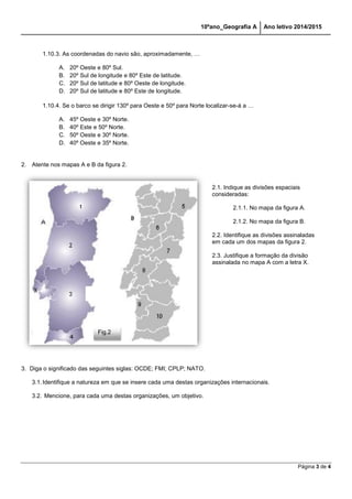 10ºano_Geografia A Ano letivo 2014/2015 
Página 3 de 4 
1.10.3. As coordenadas do navio são, aproximadamente, … 
A. 20º Oeste e 80º Sul. 
B. 20º Sul de longitude e 80º Este de latitude. 
C. 20º Sul de latitude e 80º Oeste de longitude. 
D. 20º Sul de latitude e 80º Este de longitude. 
1.10.4. Se o barco se dirigir 130º para Oeste e 50º para Norte localizar-se-á a … 
A. 45º Oeste e 30º Norte. 
B. 40º Este e 50º Norte. 
C. 50º Oeste e 30º Norte. 
D. 40º Oeste e 35º Norte. 
2. Atente nos mapas A e B da figura 2. 
3. Diga o significado das seguintes siglas: OCDE; FMI; CPLP; NATO. 
3.1. Identifique a natureza em que se insere cada uma destas organizações internacionais. 
3.2. Mencione, para cada uma destas organizações, um objetivo. 
2.1. Indique as divisões espaciais 
consideradas: 
2.1.1. No mapa da figura A. 
2.1.2. No mapa da figura B. 
2.2. Identifique as divisões assinaladas 
em cada um dos mapas da figura 2. 
2.3. Justifique a formação da divisão 
assinalada no mapa A com a letra X. 
Fig.2 
 