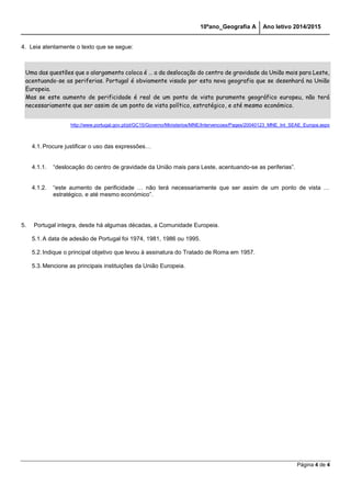 10ºano_Geografia A Ano letivo 2014/2015 
Página 4 de 4 
4. Leia atentamente o texto que se segue: 
Uma das questões que o alargamento coloca é … a da deslocação do centro de gravidade da União mais para Leste, acentuando-se as periferias. Portugal é obviamente visado por esta nova geografia que se desenhará na União Europeia. Mas se este aumento de perificidade é real de um ponto de vista puramente geográfico europeu, não terá necessariamente que ser assim de um ponto de vista político, estratégico, e até mesmo económico. 
http://www.portugal.gov.pt/pt/GC15/Governo/Ministerios/MNE/Intervencoes/Pages/20040123_MNE_Int_SEAE_Europa.aspx 
4.1. Procure justificar o uso das expressões… 
4.1.1. “deslocação do centro de gravidade da União mais para Leste, acentuando-se as periferias”. 
4.1.2. “este aumento de perificidade … não terá necessariamente que ser assim de um ponto de vista … estratégico, e até mesmo económico”. 
5. Portugal integra, desde há algumas décadas, a Comunidade Europeia. 
5.1. A data de adesão de Portugal foi 1974, 1981, 1986 ou 1995. 
5.2. Indique o principal objetivo que levou à assinatura do Tratado de Roma em 1957. 
5.3. Mencione as principais instituições da União Europeia. 
